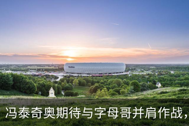 冯泰奇奥期待与字母哥并肩作战，重返热火追求更高目标