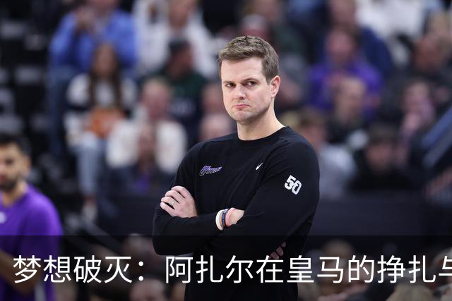 梦想破灭：阿扎尔在皇马的挣扎与遗憾
